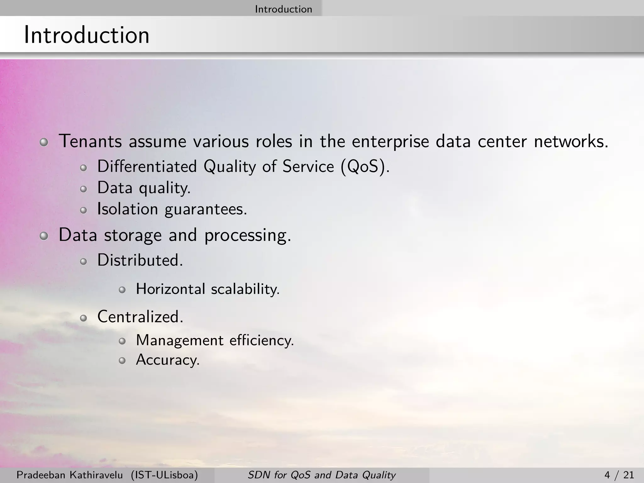 Introduction
Introduction
Tenants assume various roles in the enterprise data center networks.
Diﬀerentiated Quality of Service (QoS).
Data quality.
Isolation guarantees.
Data storage and processing.
Distributed.
Horizontal scalability.
Centralized.
Management eﬃciency.
Accuracy.
Pradeeban Kathiravelu (IST-ULisboa) SDN for QoS and Data Quality 4 / 21
 