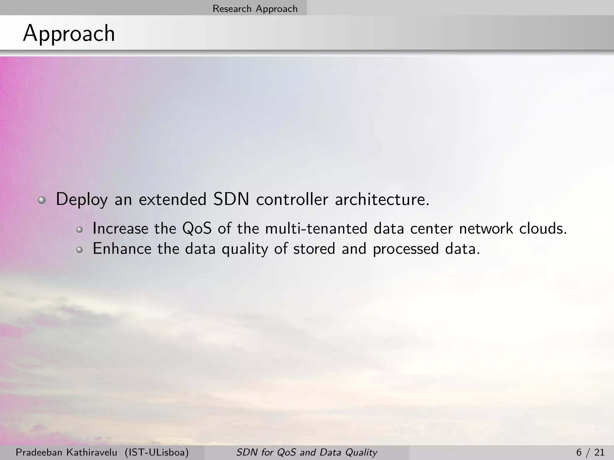 Research Approach
Approach
Deploy an extended SDN controller architecture.
Increase the QoS of the multi-tenanted data center network clouds.
Enhance the data quality of stored and processed data.
Pradeeban Kathiravelu (IST-ULisboa) SDN for QoS and Data Quality 6 / 21
 
