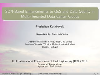SDN-Based Enhancements to QoS and Data Quality in
Multi-Tenanted Data Center Clouds
Pradeeban Kathiravelu
Supervised by: Prof. Lu´ıs Veiga
Distributed Systems Group, INESC-ID Lisboa
Instituto Superior T´ecnico, Universidade de Lisboa
Lisbon, Portugal
IEEE International Conference on Cloud Engineering (IC2E) 2016.
Doctoral Symposium.
April 04, 2016. Berlin, Germany.
Pradeeban Kathiravelu (IST-ULisboa) SDN for QoS and Data Quality 1 / 21
 