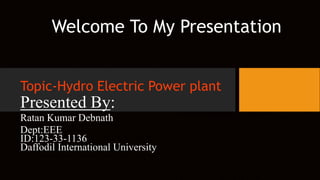 Welcome To My Presentation
Topic-Hydro Electric Power plant
Presented By:
Ratan Kumar Debnath
Dept:EEE
ID:123-33-1136
Daffodil International University
 