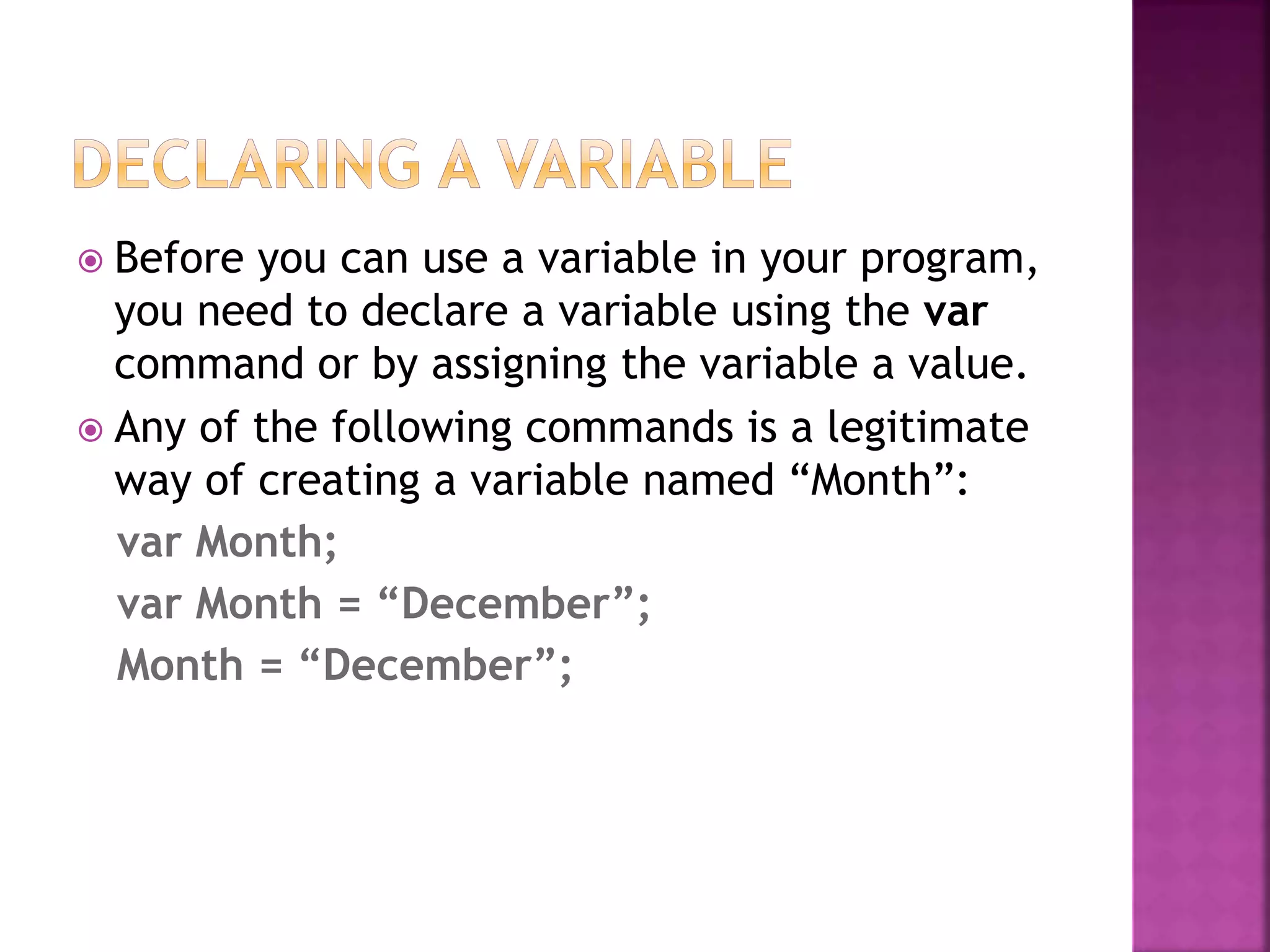  Before you can use a variable in your program,
you need to declare a variable using the var
command or by assigning the variable a value.
 Any of the following commands is a legitimate
way of creating a variable named “Month”:
var Month;
var Month = “December”;
Month = “December”;
 