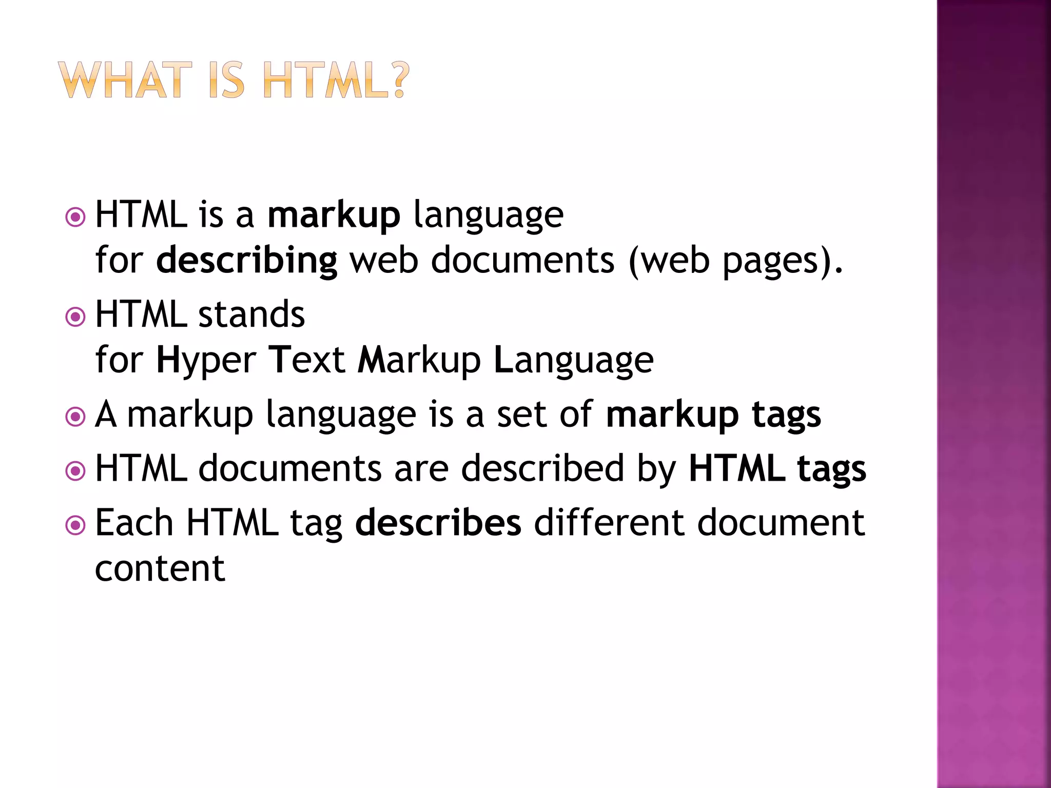  HTML is a markup language
for describing web documents (web pages).
 HTML stands
for Hyper Text Markup Language
 A markup language is a set of markup tags
 HTML documents are described by HTML tags
 Each HTML tag describes different document
content
 