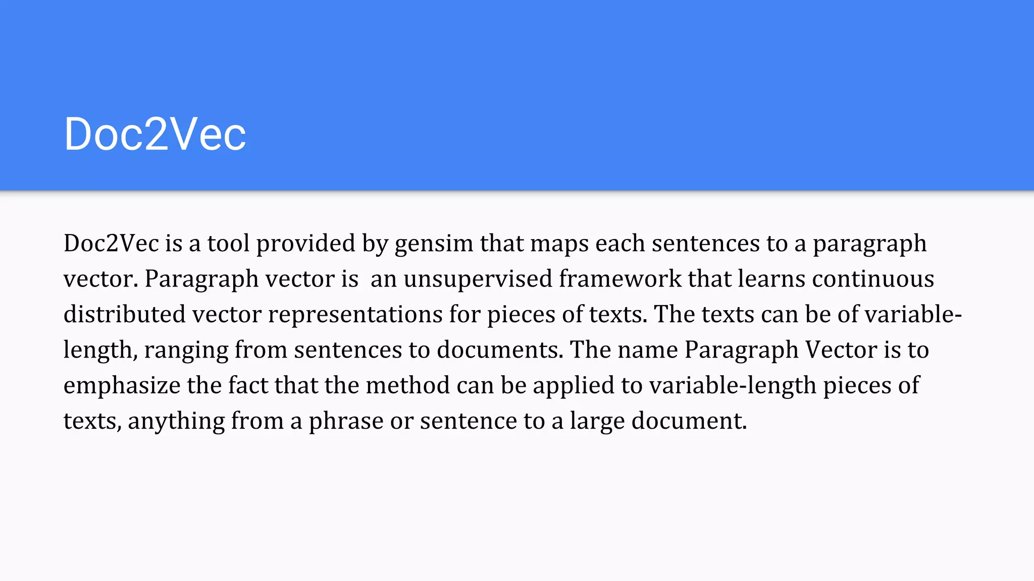 Doc2Vec
Doc2Vec is a tool provided by gensim that maps each sentences to a paragraph
vector. Paragraph vector is an unsupervised framework that learns continuous
distributed vector representations for pieces of texts. The texts can be of variable-
length, ranging from sentences to documents. The name Paragraph Vector is to
emphasize the fact that the method can be applied to variable-length pieces of
texts, anything from a phrase or sentence to a large document.
 