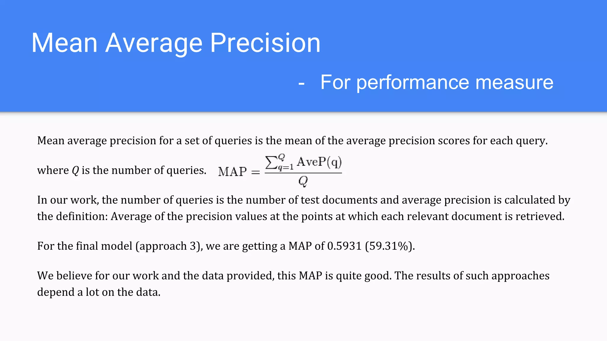Mean Average Precision
Mean average precision for a set of queries is the mean of the average precision scores for each query.
where Q is the number of queries.
In our work, the number of queries is the number of test documents and average precision is calculated by
the definition: Average of the precision values at the points at which each relevant document is retrieved.
For only Doc2Vec model, MAP = (0.2518) 25.18%
For the final model (approach 3), we are getting a MAP of 0.5931 (59.31%).
We believe for our work and the data provided, this MAP is quite good. The results of such approaches
depend a lot on the data.
- For performance measure
 