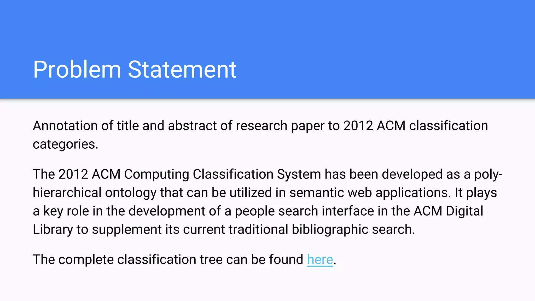 Problem Statement
Annotation of title and abstract of research paper to 2012 ACM classification
categories.
The 2012 ACM Computing Classification System has been developed as a poly-
hierarchical ontology that can be utilized in semantic web applications. It plays
a key role in the development of a people search interface in the ACM Digital
Library to supplement its current traditional bibliographic search.
The complete classification tree can be found here.
 