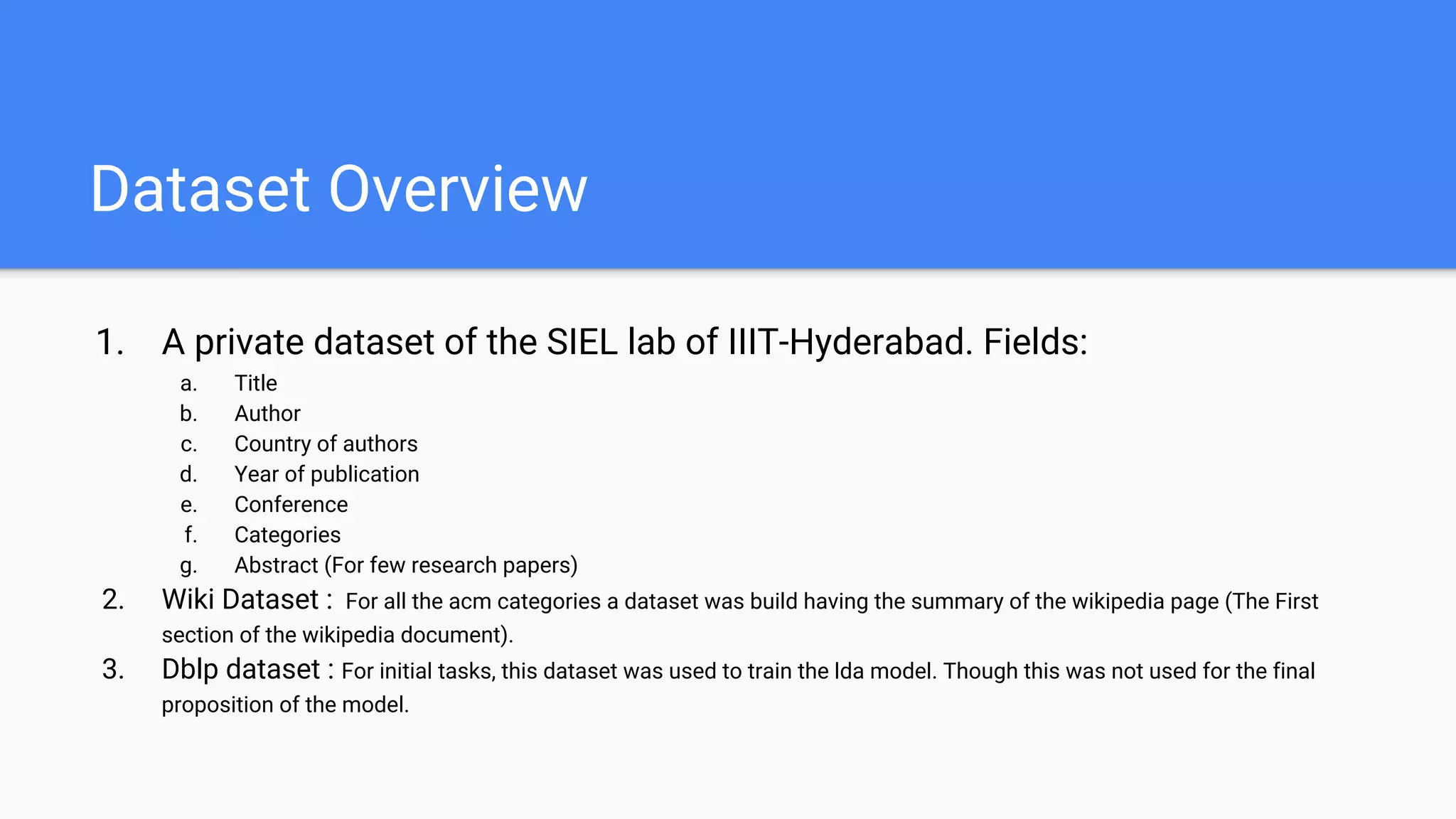 Dataset Overview
1. A private dataset of the SIEL lab of IIIT-Hyderabad. Fields:
a. Title
b. Author
c. Country of authors
d. Year of publication
e. Conference
f. Categories
g. Abstract (For few research papers)
2. Wiki Dataset : For all the acm categories a dataset was build having the summary of the wikipedia page (The First
section of the wikipedia document).
3. Dblp dataset : For initial tasks, this dataset was used to train the lda model. Though this was not used for the final
proposition of the model.
 