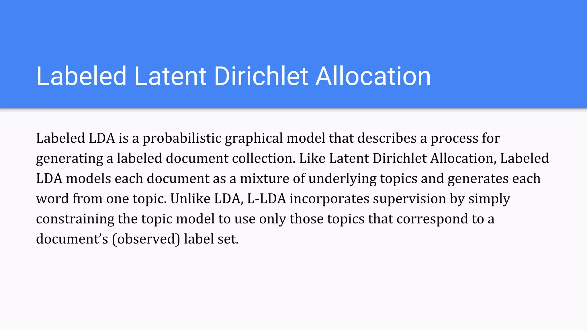 Labeled LDA is a probabilistic graphical model that describes a process for
generating a labeled document collection. Like Latent Dirichlet Allocation, Labeled
LDA models each document as a mixture of underlying topics and generates each
word from one topic. Unlike LDA, L-LDA incorporates supervision by simply
constraining the topic model to use only those topics that correspond to a
document’s (observed) label set.
Labeled Latent Dirichlet Allocation
 