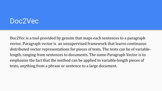 Doc2Vec
Doc2Vec is a tool provided by gensim that maps each sentences to a paragraph
vector. Paragraph vector is an unsupervised framework that learns continuous
distributed vector representations for pieces of texts. The texts can be of variable-
length, ranging from sentences to documents. The name Paragraph Vector is to
emphasize the fact that the method can be applied to variable-length pieces of
texts, anything from a phrase or sentence to a large document.
 