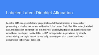 Labeled LDA is a probabilistic graphical model that describes a process for
generating a labeled document collection. Like Latent Dirichlet Allocation, Labeled
LDA models each document as a mixture of underlying topics and generates each
word from one topic. Unlike LDA, L-LDA incorporates supervision by simply
constraining the topic model to use only those topics that correspond to a
document’s (observed) label set.
Labeled Latent Dirichlet Allocation
 