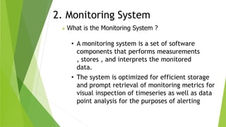2. Monitoring System
 What is the Monitoring System ?
• A monitoring system is a set of software
components that performs measurements
, stores , and interprets the monitored
data.
• The system is optimized for efficient storage
and prompt retrieval of monitoring metrics for
visual inspection of timeseries as well as data
point analysis for the purposes of alerting
 