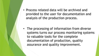 • The processing of information from diverse
systems turns our process monitoring systems
to valuable tools for the complete
documentation of production, quality
assurance and quality improvement.
• Process related data will be archived and
provided to the user for documentation and
analysis of the production process.
 
