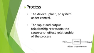 Process
• The device, plant, or system
under control.
Input process
Process to be controlled
• The input and output
relationship represents the
cause-and- effect relationship
of the process
Output
 