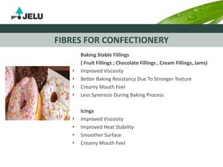 FIBRES FOR CONFECTIONERY
Baking Stable Fillings
( Fruit Fillings ; Chocolate Fillings , Cream Fillings, Jams)
• Improved Viscosity
• Better Baking Resistancy Due To Stronger Texture
• Creamy Mouth Feel
• Less Syneresis During Baking Process
Icings
• Improved Viscosity
• Improved Heat Stability
• Smoother Surface
• Creamy Mouth Feel
 