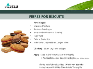 FIBRES FOR BISCUITS
Advantages :
• Improved Texture
• Reduces Breakages
• Increased Mechanical Stability
• High Yield
• Calorie Reduction
• Maintains Crispiness for Longer Time
Quantity : 2% of Dry Flour Weight
Apply : Add in Dry Flour & Mix thoroughly
+ Add Water as per Dough Elasticity (4 time of Fibre Weight)
If only milk/Ghee is added (Water not added):-
Prehydrate with Milk/ Ghee & Mix Throughly
 