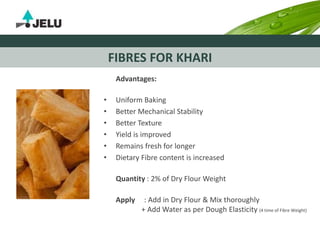 FIBRES FOR KHARI
Advantages:
• Uniform Baking
• Better Mechanical Stability
• Better Texture
• Yield is improved
• Remains fresh for longer
• Dietary Fibre content is increased
Quantity : 2% of Dry Flour Weight
Apply : Add in Dry Flour & Mix thoroughly
+ Add Water as per Dough Elasticity (4 time of Fibre Weight)
 