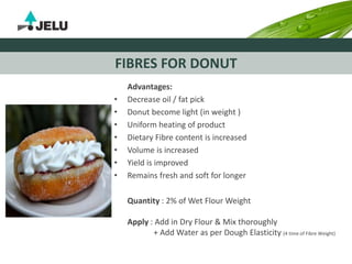 FIBRES FOR DONUT
Advantages:
• Decrease oil / fat pick
• Donut become light (in weight )
• Uniform heating of product
• Dietary Fibre content is increased
• Volume is increased
• Yield is improved
• Remains fresh and soft for longer
Quantity : 2% of Wet Flour Weight
Apply : Add in Dry Flour & Mix thoroughly
+ Add Water as per Dough Elasticity (4 time of Fibre Weight)
 