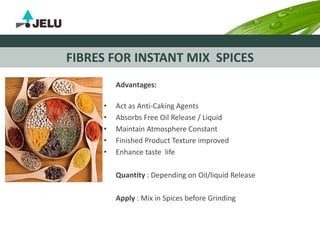 FIBRES FOR INSTANT MIX SPICES
Advantages:
• Act as Anti-Caking Agents
• Absorbs Free Oil Release / Liquid
• Maintain Atmosphere Constant
• Finished Product Texture improved
• Enhance taste life
Quantity : Depending on Oil/liquid Release
Apply : Mix in Spices before Grinding
 