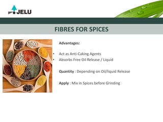 FIBRES FOR SPICES
Advantages:
• Act as Anti-Caking Agents
• Absorbs Free Oil Release / Liquid
Quantity : Depending on Oil/liquid Release
Apply : Mix in Spices before Grinding
 