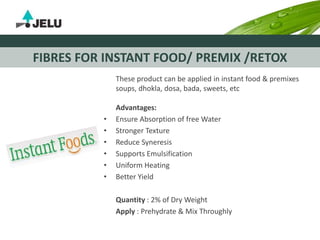 FIBRES FOR INSTANT FOOD/ PREMIX /RETOX
These product can be applied in instant food & premixes
soups, dhokla, dosa, bada, sweets, etc
Advantages:
• Ensure Absorption of free Water
• Stronger Texture
• Reduce Syneresis
• Supports Emulsification
• Uniform Heating
• Better Yield
Quantity : 2% of Dry Weight
Apply : Prehydrate & Mix Throughly
 