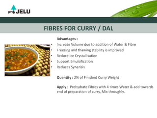 FIBRES FOR CURRY / DAL
Advantages :
• Increase Volume due to addition of Water & Fibre
• Freezing and thawing stability is improved
• Reduce Ice Crystallisation
• Support Emulsification
• Reduces Synerisis
Quantity : 2% of Finished Curry Weight
Apply : Prehydrate Fibres with 4 times Water & add towards
end of preparation of curry, Mix throughly.
 