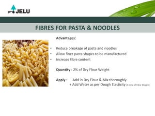 FIBRES FOR PASTA & NOODLES
Advantages:
• Reduce breakage of pasta and noodles
• Allow finer pasta shapes to be manufactured
• Increase fibre content
Quantity : 2% of Dry Flour Weight
Apply : Add in Dry Flour & Mix thoroughly
+ Add Water as per Dough Elasticity (4 time of Fibre Weight)
 