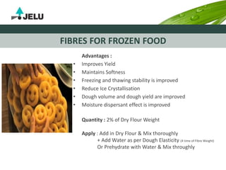 FIBRES FOR FROZEN FOOD
Advantages :
• Improves Yield
• Maintains Softness
• Freezing and thawing stability is improved
• Reduce Ice Crystallisation
• Dough volume and dough yield are improved
• Moisture dispersant effect is improved
Quantity : 2% of Dry Flour Weight
Apply : Add in Dry Flour & Mix thoroughly
+ Add Water as per Dough Elasticity (4 time of Fibre Weight)
Or Prehydrate with Water & Mix throughly
 