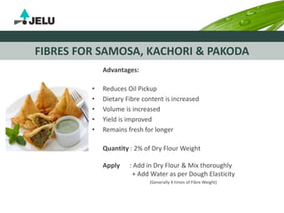 FIBRES FOR SAMOSA, KACHORI & PAKODA
Advantages:
• Reduces Oil Pickup
• Dietary Fibre content is increased
• Volume is increased
• Yield is improved
• Remains fresh for longer
Quantity : 2% of Dry Flour Weight
Apply : Add in Dry Flour & Mix thoroughly
+ Add Water as per Dough Elasticity
(Generally 4 times of Fibre Weight)
 