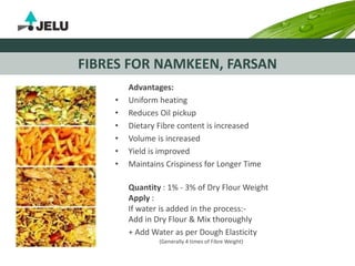 FIBRES FOR NAMKEEN, FARSAN
Advantages:
• Uniform heating
• Reduces Oil pickup
• Dietary Fibre content is increased
• Volume is increased
• Yield is improved
• Maintains Crispiness for Longer Time
Quantity : 1% - 3% of Dry Flour Weight
Apply :
If water is added in the process:-
Add in Dry Flour & Mix thoroughly
+ Add Water as per Dough Elasticity
(Generally 4 times of Fibre Weight)
 