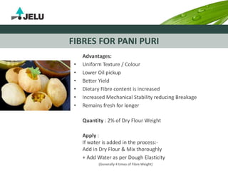FIBRES FOR PANI PURI
Advantages:
• Uniform Texture / Colour
• Lower Oil pickup
• Better Yield
• Dietary Fibre content is increased
• Increased Mechanical Stability reducing Breakage
• Remains fresh for longer
Quantity : 2% of Dry Flour Weight
Apply :
If water is added in the process:-
Add in Dry Flour & Mix thoroughly
+ Add Water as per Dough Elasticity
(Generally 4 times of Fibre Weight)
 