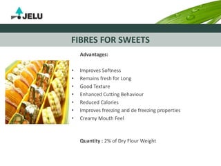 FIBRES FOR SWEETS
Advantages:
• Improves Softness
• Remains fresh for Long
• Good Texture
• Enhanced Cutting Behaviour
• Reduced Calories
• Improves freezing and de freezing properties
• Creamy Mouth Feel
Quantity : 2% of Dry Flour Weight
 
