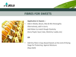 FIBRES FOR SWEETS
Application in Sweets :
• Add in Maida, Besan, Atta & Mix thoroughly
Alternatively, add in slurry
Add Water to match Dough Elasticity
(Sona Papdi, Soan Cake, Motichur Laddu etc)
OR
• Add Dry Fibre in kaju Based Sweets at the end of Drying
Stage for Protecting Against Moisture
(Kaju Katli)
 