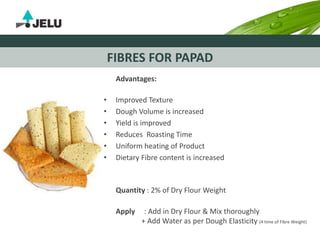 FIBRES FOR PAPAD
Advantages:
• Improved Texture
• Dough Volume is increased
• Yield is improved
• Reduces Roasting Time
• Uniform heating of Product
• Dietary Fibre content is increased
Quantity : 2% of Dry Flour Weight
Apply : Add in Dry Flour & Mix thoroughly
+ Add Water as per Dough Elasticity (4 time of Fibre Weight)
 