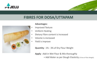 FIBRES FOR DOSA/UTTAPAM
Advantages:
• Improved Texture
• Uniform Heating
• Dietary Fibre content is increased
• Volume is increased
• Yield is improve
Quantity : 1% - 3% of Dry Flour Weight
Apply : Add in Wet Flour & Mix thoroughly
+ Add Water as per Dough Elasticity (4 time of Fibre Weight)
 