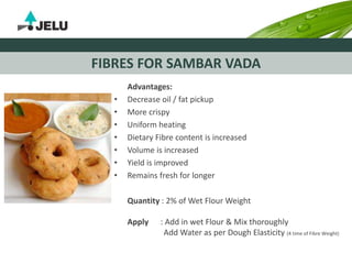 FIBRES FOR SAMBAR VADA
Advantages:
• Decrease oil / fat pickup
• More crispy
• Uniform heating
• Dietary Fibre content is increased
• Volume is increased
• Yield is improved
• Remains fresh for longer
Quantity : 2% of Wet Flour Weight
Apply : Add in wet Flour & Mix thoroughly
Add Water as per Dough Elasticity (4 time of Fibre Weight)
 