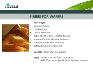FIBRES FOR WAFERS
Advantages:
• Stronger Texture
• Less Breakage
• Calorie Reduction
• Better Shelf Life Due To Water Balance
• Improved Surface Moisture Resistance
• Mechanical stability is increased
• Cutting behaviour is improved
Quantity : 2% of Dry Flour Weight
Apply : Add in Dry Flour & Mix thoroughly
+ Add Water as per Dough Elasticity (4 time of Fibre Weight)
 