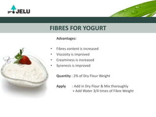 FIBRES FOR YOGURT
Advantages:
• Fibres content is increased
• Viscosity is improved
• Creaminess is increased
• Syneresis is improved
Quantity : 2% of Dry Flour Weight
Apply : Add in Dry Flour & Mix thoroughly
+ Add Water 3/4 times of Fibre Weight
 