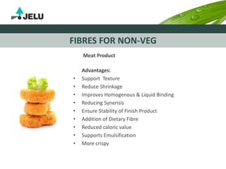 FIBRES FOR NON-VEG
Meat Product
Advantages:
• Support Texture
• Reduce Shrinkage
• Improves Homogenous & Liquid Binding
• Reducing Synerisis
• Ensure Stability of Finish Product
• Addition of Dietary Fibre
• Reduced caloric value
• Supports Emulsification
• More crispy
 