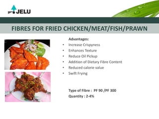 FIBRES FOR FRIED CHICKEN/MEAT/FISH/PRAWN
Advantages:
• Increase Crispyness
• Enhances Texture
• Reduce Oil Pickup
• Addition of Dietary Fibre Content
• Reduced calorie value
• Swift Frying
Type of Fibre : PF 90 /PF 300
Quantity : 2-4%
 