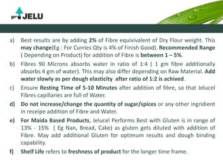 a) Best results are by adding 2% of Fibre equivivalent of Dry Flour weight. This
may change(Eg : For Curries Qty is 4% of Finish Good). Recommended Range
( Depending on Product) for addition of Fibre is between 1 – 5%.
b) Fibres 90 Microns absorbs water in ratio of 1:4 ( 1 gm fibre additionally
absorbs 4 gm of water). This may also differ depending on Raw Material. Add
water slowly as per dough elasticity after ratio of 1:2 is achived.
c) Ensure Resting Time of 5-10 Minutes after addition of fibre, so that Jelucel
Fibres capillaries are full of Water.
d) Do not increase/change the quantity of sugar/spices or any other ingridient
in receipe addition of Fibre and Water.
e) For Maida Based Products, Jelucel Performs Best with Gluten is in range of
13% - 15% ( Eg Nan, Bread, Cake) as gluten gets diluted with addition of
Fibre. May add additional Gluten for optimum results and dough binding
capability.
f) Shelf Life refers to freshness of product for the longer time frame.
 