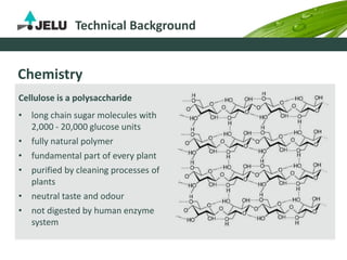 Technical Background
Chemistry
Cellulose is a polysaccharide
• long chain sugar molecules with
2,000 - 20,000 glucose units
• fully natural polymer
• fundamental part of every plant
• purified by cleaning processes of
plants
• neutral taste and odour
• not digested by human enzyme
system
 