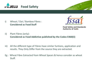 Food Safety
i) Wheat / Oat / Bamboo Fibres :
Considered as Food Stuff
ii) Plant Fibres (only):
Considered as Food Addictive published by the Codex E460(ii)
iii) All the different type of Fibres have similar funtions, application and
results. They Only Differ from the source they are extracted.
Eg : Wheat Fibre Extracted from Wheat Spears & hence consider as wheat
Stuff.
 