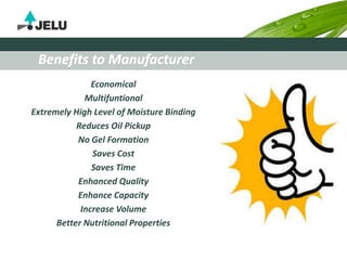 Economical
Multifuntional
Extremely High Level of Moisture Binding
Reduces Oil Pickup
No Gel Formation
Saves Cost
Saves Time
Enhanced Quality
Enhance Capacity
Increase Volume
Better Nutritional Properties
Benefits to Manufacturer
 