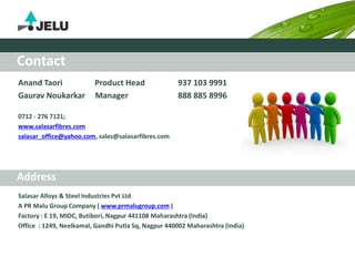 Anand Taori Product Head 937 103 9991
Gaurav Noukarkar Manager 888 885 8996
0712 - 276 7121;
www.salasarfibres.com
salasar_office@yahoo.com, sales@salasarfibres.com
Salasar Alloys & Steel Industries Pvt Ltd
A PR Malu Group Company ( www.prmalugroup.com )
Factory : E 19, MIDC, Butibori, Nagpur 441108 Maharashtra (India)
Office : 1249, Neelkamal, Gandhi Putla Sq, Nagpur 440002 Maharashtra (India)
Address
Contact
 