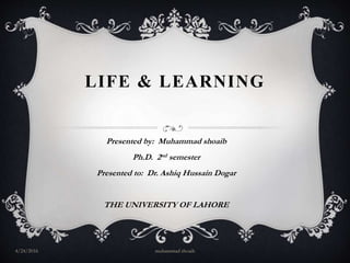 LIFE & LEARNING
Presented by: Muhammad shoaib
Ph.D. 2nd semester
Presented to: Dr. Ashiq Hussain Dogar
THE UNIVERSITY OF LAHORE
muhammad shoaib4/24/2016
 