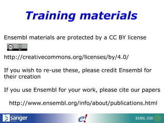 Training materials
Ensembl materials are protected by a CC BY license
http://creativecommons.org/licenses/by/4.0/
If you wish to re-use these, please credit Ensembl for
their creation
If you use Ensembl for your work, please cite our papers
http://www.ensembl.org/info/about/publications.html
 