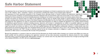 Safe Harbor Statement
2
Any statements that are not historical facts contained in this presentation (including, but not limited to statements that contain words
such as “will,” “believes,” “plans,” “anticipates,” “expects,” and “estimates”), including with respect to the Company’s plans, objectives
and expectations for future operations, projections of the Company’s future operating results or financial condition, and expectations regarding the healthcare
industry and economic conditions, are forward-looking statements. Substantial risks and uncertainties could cause actual results or future events to differ
materially from those indicated by such forward-looking statements, including, but not limited to, our ability to attract and maintain patients, clients and
providers and achieve our financial results; our ability to raise additional capital to meet our liquidity needs; changes in national healthcare policy, federal and state
regulation, including without limitation the impact of the Patient Protection and Affordable Care Act, the Health Care and Educational Affordability Reconciliation Act
and medical loss ratio regulations; our intent to consummate the Medac Asset Acquisition; our ability to complete the disposition of our ancillary network business
to HealthSmart; general economic conditions, including economic downturns and increases in unemployment; our ability to successfully implement our growth
strategy for the urgent and primary care business; our ability to identify, acquire and integrate target urgent and primary care centers; increased competition in the
urgent and primary care market; our ability to recruit and retain qualified physicians and other healthcare professionals; reduction in reimbursement rates from
governmental and commercial payors; lower than anticipated demand and other risk factors detailed from time to time in the Company’s filings with the Securities
and Exchange Commission (the “SEC”). Except as otherwise required by law, the Company undertakes no obligation to update or revise these forward-looking
statements to reflect events or circumstances after the date of this presentation.
Because this presentation is a summary, it does not contain all of the information you should consider before investing in our common stock. Before you invest, you
should carefully read the preliminary prospectus, the registration statement and any other documents incorporated by reference therein for more complete
information about us and this proposed public offering before investing in our common stock. You may obtain these documents free of charge by searching the SEC
online database (EDGAR) on the SEC web site at http://www.sec.gov.
 