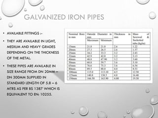 • AVAILABLE FITTINGS :-
• THEY ARE AVAILABLE IN LIGHT,
MEDIUM AND HEAVY GRADES
DEPENDING ON THE THICKNESS
OF THE METAL.
• THESE PIPES ARE AVAILABLE IN
SIZE RANGE FROM DN 20MM –
DN 300MM SUPPLIED IN
STANDARD LENGTH OF 5.8 – 6
MTRS AS PER BS 1387 WHICH IS
EQUIVALENT TO EN: 10255.
GALVANIZED IRON PIPES
 