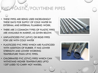PVC/PLASTIC/POLYTHENE PIPES
• THESE PIPES ARE BEING USED INCREASINGLY
THESE DAYS FOR SUPPLY OF COLD WATER IN
EXTERNAL AND INTERNAL PLUMBING WORK.
• THERE ARE 3 COMMON TYPES OF PLASTIC PIPES
ARE AVAILABLE IN MARKET, AS GIVEN BELOW.
• UNPLASTICIZED PVC (UPVC) OR RIGID PIPES
FOR USE WITH COLD WATER
• PLASTICIZED PVC PIPES WHICH ARE PLASTICIZED
WITH ADDITION OF RUBBER. IT HAS LOWER
STRENGTH AND LOWER WORKING
TEMPERATURE THAN UPVC PIPES.
• CHLORINATED PVC (CPVC) PIPES WHICH CAN
WITHSTAND HIGHER TEMPERATURES UPTO
1200 (USED TO CARRY HOT WATER).
 