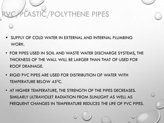 PVC/PLASTIC/POLYTHENE PIPES
 SUPPLY OF COLD WATER IN EXTERNAL AND INTERNAL PLUMBING
WORK.
• FOR PIPES USED IN SOIL AND WASTE WATER DISCHARGE SYSTEMS, THE
THICKNESS OF THE WALL WILL BE LARGER THAN THAT OF USED FOR
ROOF DRAINAGE.
• RIGID PVC PIPES ARE USED FOR DISTRIBUTION OF WATER WITH
TEMPERATURE BELOW 450C.
• AT HIGHER TEMPERATURE, THE STRENGTH OF THE PIPES DECREASES.
SIMILARLY ULTRAVIOLET RADIATION FROM SUNLIGHT AS WELL AS
FREQUENT CHANGES IN TEMPERATURE REDUCES THE LIFE OF PVC PIPES.
 