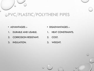 PVC/PLASTIC/POLYTHENE PIPES
• ADVANTAGES :-
1. DURABLE AND USABLE.
2. CORROSION RESISTANT.
3. INSULATION.
• DISADVANTAGES :-
1. HEAT CONSTRAINTS.
2. COST.
3. WEIGHT.
 